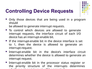 Controlling Device Requests
 Only those devices that are being used in a program
should
be allowed to generate interrupt requests.
 To control which devices are allowed to generate
interrupt requests, the interface circuit of each I/O
device has an interrupt-enable bit.
 If the interrupt-enable bit in the device interface is set
to 1, then the device is allowed to generate an
interrupt-request.
 Interrupt-enable bit in the device’s interface circuit
determines whether the device is allowed to generate an
interrupt request.
 Interrupt-enable bit in the processor status register or
the priority structure of the interrupts determines
 
