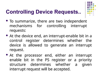 Controlling Device Requests..
 To summarize, there are two independent
mechanisms for controlling interrupt
requests:
 At the device end, an interrupt-enable bit in a
control register determines whether the
device is allowed to generate an interrupt
request.
 At the processor end, either an interrupt
enable bit in the PS register or a priority
structure determines whether a given
interrupt request will be accepted.
 