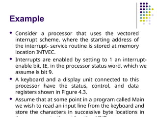 Example
 Consider a processor that uses the vectored
interrupt scheme, where the starting address of
the interrupt- service routine is stored at memory
location INTVEC.
 Interrupts are enabled by setting to 1 an interrupt-
enable bit, IE, in the processor status word, which we
assume is bit 9.
 A keyboard and a display unit connected to this
processor have the status, control, and data
registers shown in Figure 4.3.
 Assume that at some point in a program called Main
we wish to read an input line from the keyboard and
store the characters in successive byte locations in
 