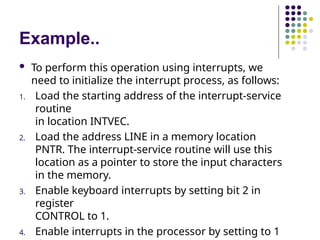 Example..
 To perform this operation using interrupts, we
need to initialize the interrupt process, as follows:
1. Load the starting address of the interrupt-service
routine
in location INTVEC.
2. Load the address LINE in a memory location
PNTR. The interrupt-service routine will use this
location as a pointer to store the input characters
in the memory.
3. Enable keyboard interrupts by setting bit 2 in
register
CONTROL to 1.
4. Enable interrupts in the processor by setting to 1
 