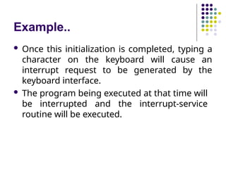 Example..
 Once this initialization is completed, typing a
character on the keyboard will cause an
interrupt request to be generated by the
keyboard interface.
 The program being executed at that time will
be interrupted and the interrupt-service
routine will be executed.
 