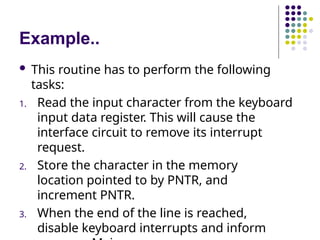 Example..
 This routine has to perform the following
tasks:
1. Read the input character from the keyboard
input data register. This will cause the
interface circuit to remove its interrupt
request.
2. Store the character in the memory
location pointed to by PNTR, and
increment PNTR.
3. When the end of the line is reached,
disable keyboard interrupts and inform
 