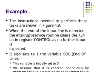 Example..
 The instructions needed to perform these
tasks are shown in Figure 4.9.
 When the end of the input line is detected,
the interrupt-service routine clears the KEN
bit in register CONTROL as no further input
is
expected.
 It also sets to 1 the variable EOL (End Of
Line).
 This variable is initially set to 0.
 We assume that it is checked periodically by
 