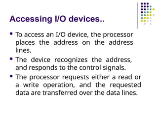 Accessing I/O devices..
 To access an I/O device, the processor
places the address on the address
lines.
 The device recognizes the address,
and responds to the control signals.
 The processor requests either a read or
a write operation, and the requested
data are transferred over the data lines.
 