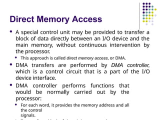 Direct Memory Access
 A special control unit may be provided to transfer a
block of data directly between an I/O device and the
main memory, without continuous intervention by
the processor.
 This approach is called direct memory access, or DMA.
 DMA transfers are performed by DMA controller,
which is a control circuit that is a part of the I/O
device interface.
 DMA controller performs functions that
would be normally carried out by the
processor:
 For each word, it provides the memory address and all
the control
signals.
 