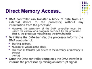 Direct Memory Access..
 DMA controller can transfer a block of data from an
external device to the processor, without any
intervention from the processor.
 However, the operation of the DMA controller must be
under the control of a program executed by the processor.
That is, the processor must initiate the DMA transfer.
 To initiate the DMA transfer, the processor informs the
DMA controller of:
 Starting address,
 Number of words in the block.
 Direction of transfer (I/O device to the memory, or memory to
the I/O
device).
 Once the DMA controller completes the DMA transfer, it
informs the processor by raising an interrupt signal.
 