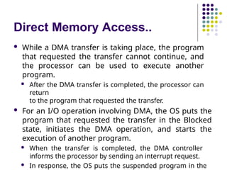 Direct Memory Access..
 While a DMA transfer is taking place, the program
that requested the transfer cannot continue, and
the processor can be used to execute another
program.
 After the DMA transfer is completed, the processor can
return
to the program that requested the transfer.
 For an I/O operation involving DMA, the OS puts the
program that requested the transfer in the Blocked
state, initiates the DMA operation, and starts the
execution of another program.
 When the transfer is completed, the DMA controller
informs the processor by sending an interrupt request.
 In response, the OS puts the suspended program in the
 