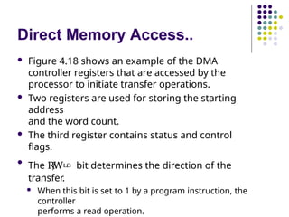Direct Memory Access..
 Figure 4.18 shows an example of the DMA
controller registers that are accessed by the
processor to initiate transfer operations.
 Two registers are used for storing the starting
address
and the word count.
 The third register contains status and control
flags.

The R
/
Wഥ bit determines the direction of the
transfer.
 When this bit is set to 1 by a program instruction, the
controller
performs a read operation.
 