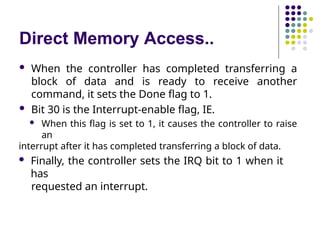 Direct Memory Access..
 When the controller has completed transferring a
block of data and is ready to receive another
command, it sets the Done flag to 1.
 Bit 30 is the Interrupt-enable flag, IE.
 When this flag is set to 1, it causes the controller to raise
an
interrupt after it has completed transferring a block of data.
 Finally, the controller sets the IRQ bit to 1 when it
has
requested an interrupt.
 