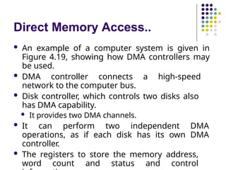 Direct Memory Access..
 An example of a computer system is given in
Figure 4.19, showing how DMA controllers may
be used.
 DMA controller connects a high-speed
network to the computer bus.
 Disk controller, which controls two disks also
has DMA capability.
 It provides two DMA channels.
 It can perform two independent DMA
operations, as if each disk has its own DMA
controller.
 The registers to store the memory address,
word count and status and control
 