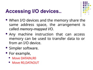 Accessing I/O devices..
 When I/O devices and the memory share the
same address space, the arrangement is
called memory-mapped I/O.
 Any machine instruction that can access
memory can be used to transfer data to or
from an I/O device.
 Simpler software.
 For example,
 Move DATAIN,R0
 Move R0,DATAOUT
 