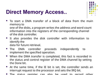 Direct Memory Access..
 To start a DMA transfer of a block of data from the main
memory to
one of the disks, a program writes the address and word count
information into the registers of the corresponding channel
of the disk controller.
 It also provides the disk controller with information to
identify the
data for future retrieval.
 The DMA controller proceeds independently to
implement the specified operation.
 When the DMA transfer is completed, this fact is recorded in
the status and control register of the DMA channel by setting
the Done bit.
 At the same time, if the IE bit is set, the controller sends an
interrupt request to the processor and sets the IRQ bit.

 