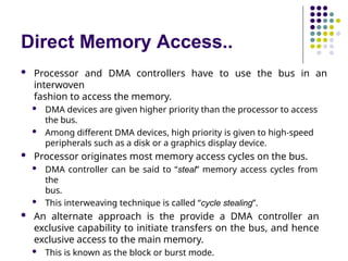 Direct Memory Access..
 Processor and DMA controllers have to use the bus in an
interwoven
fashion to access the memory.
 DMA devices are given higher priority than the processor to access
the bus.
 Among different DMA devices, high priority is given to high-speed
peripherals such as a disk or a graphics display device.
 Processor originates most memory access cycles on the bus.
 DMA controller can be said to “steal” memory access cycles from
the
bus.
 This interweaving technique is called “cycle stealing”.
 An alternate approach is the provide a DMA controller an
exclusive capability to initiate transfers on the bus, and hence
exclusive access to the main memory.
 This is known as the block or burst mode.
 