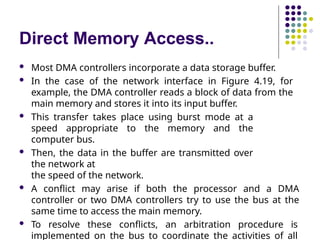 Direct Memory Access..
 Most DMA controllers incorporate a data storage buffer.
 In the case of the network interface in Figure 4.19, for
example, the DMA controller reads a block of data from the
main memory and stores it into its input buffer.
 This transfer takes place using burst mode at a
speed appropriate to the memory and the
computer bus.
 Then, the data in the buffer are transmitted over
the network at
the speed of the network.
 A conflict may arise if both the processor and a DMA
controller or two DMA controllers try to use the bus at the
same time to access the main memory.
 To resolve these conflicts, an arbitration procedure is
implemented on the bus to coordinate the activities of all
 