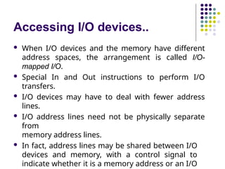 Accessing I/O devices..
 When I/O devices and the memory have different
address spaces, the arrangement is called I/O-
mapped I/O.
 Special In and Out instructions to perform I/O
transfers.
 I/O devices may have to deal with fewer address
lines.
 I/O address lines need not be physically separate
from
memory address lines.
 In fact, address lines may be shared between I/O
devices and memory, with a control signal to
indicate whether it is a memory address or an I/O
 