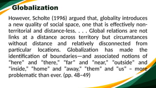 Globalization
However, Scholte (1996) argued that, globality introduces
a new quality of social space, one that is effectively non-
territorial and distance-less. . . . Global relations are not
links at a distance across territory but circumstances
without distance and relatively disconnected from
particular locations. Globalization has made the
identification of boundaries—and associated notions of
“here” and “there,” “far” and “near,” “outside” and
“inside,” “home” and “away,” “them” and “us” – more
problematic than ever. (pp. 48–49)
 
