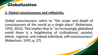 Globalization
2. Global consciousness and reflexivity.
Global consciousness refers to “the scope and depth of
consciousness of the world as a single place” (Robertson,
1992; 2012). This implies that in “an increasingly globalized
world there is a heightening of civilizational, societal,
ethnic, regional, and indeed individual, self-consciousness”
(Robertson, 1992, p. 27).
 