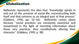 Globalization
Reflexivity represents the idea that “knowledge spirals in
and out of the universe of social life, reconstructing both
itself and that universe as an integral part of that process”
(Giddens, 1990, pp. 15–16). Reflexivity comes about
because “social practices are constantly examined and
reexamined in the light of incoming information about
those very practices, thus constitutively altering their
character” (Giddens, 1990, p. 38).
 