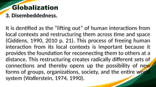 Globalization
3. Disembeddedness.
It is dentified as the “lifting out” of human interactions from
local contexts and restructuring them across time and space
(Giddens, 1990, 2010 p. 21). This process of freeing human
interaction from its local contexts is important because it
provides the foundation for reconnecting them to others at a
distance. This restructuring creates radically different sets of
connections and thereby opens up the possibility of new
forms of groups, organizations, society, and the entire world
system (Wallerstein, 1974, 1990).
 