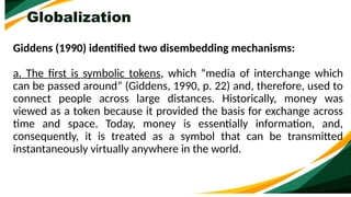 Globalization
Giddens (1990) identified two disembedding mechanisms:
a. The first is symbolic tokens, which “media of interchange which
can be passed around” (Giddens, 1990, p. 22) and, therefore, used to
connect people across large distances. Historically, money was
viewed as a token because it provided the basis for exchange across
time and space. Today, money is essentially information, and,
consequently, it is treated as a symbol that can be transmitted
instantaneously virtually anywhere in the world.
 