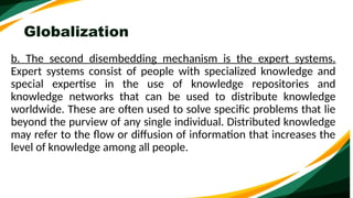Globalization
b. The second disembedding mechanism is the expert systems.
Expert systems consist of people with specialized knowledge and
special expertise in the use of knowledge repositories and
knowledge networks that can be used to distribute knowledge
worldwide. These are often used to solve specific problems that lie
beyond the purview of any single individual. Distributed knowledge
may refer to the flow or diffusion of information that increases the
level of knowledge among all people.
 