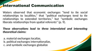 International Communication
Waters observed that economic exchanges “tend to tie social
relationships to localities,” that “political exchanges tend to tie
relationships to extended territories,” but “symbolic exchanges
liberate relationships from spatial referents” (p. 9).
These observations lead to three interrelated and interesting
theoretical claims:
a. material exchanges localize,
b. political exchanges internationalize,
c. and symbolic exchanges globalize
 
