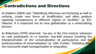 Contradictions and Directions
As Giddens (2004) said, “Globalizing influences are fracturing as well as
unifying, create new forms of stratification, and often produce
opposing consequences in different regions or localities” (p. 81).
Likewise, it is important not to view globalization as a universalizing
process.
As Robertson (1992) observed, “we are, in the 21st century, witnesses
to—and participants in—a massive, two-fold process involving the
interpenetration of the universalization of particularism and the
particularization of universalization” (p. 100). Further, “Globalism does
not necessarily imply homogenization or integration.
 