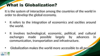 What is Globalization?
It is the system of interaction among the countries of the world in
order to develop the global economy.
• It refers to the integration of economics and socities around
the world.
• It involves technological, economic, political, and cultural
exchanges made possible largely by advances in
communication, transportation and infrastructure.
• Globalization makes the world more accessible to all people.
 