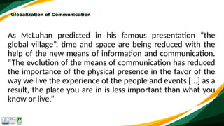 Globalization of Communication
As McLuhan predicted in his famous presentation “the
global village”, time and space are being reduced with the
help of the new means of information and communication.
“The evolution of the means of communication has reduced
the importance of the physical presence in the favor of the
way we live the experience of the people and events [...] as a
result, the place you are in is less important than what you
know or live.”
 