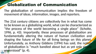 Globalization of Communication
The globalization of communication implies the freedom of
movement of ideas, information, images, and reporters.
The 21st century citizens are collectively live in what has come
to be known as a globalizing world, what can be characterized as
“the process of the world becoming a single place” (Scholte,
1996, p. 43). Importantly, these processes of globalization are
fundamentally altering the nature of human civilization and
shaping the future of life for all living beings on this planet.
Unfortunately, as Anthony Giddens (1994) has said, the notion
of globalization is “much bandied about but as yet only poorly
understood” (p. 4).
 