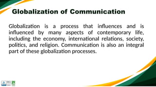 Globalization of Communication
Globalization is a process that influences and is
influenced by many aspects of contemporary life,
including the economy, international relations, society,
politics, and religion. Communication is also an integral
part of these globalization processes.
 