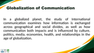 Globalization of Communication
In a globalized planet, the study of International
communication examines how information is exchanged
across geographical and social divides, as well as how
communication both impacts and is influenced by culture,
politics, media, economies, health, and relationships in the
age of globalization.
 