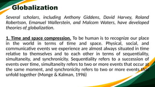 Globalization
Several scholars, including Anthony Giddens, David Harvey, Roland
Robertson, Emanuel Wallerstein, and Malcom Waters, have developed
theories of globalization.
1. Time and space compression. To be human is to recognize our place
in the world in terms of time and space. Physical, social, and
communicative events we experience are almost always situated in time
relative to themselves and to each other in terms of sequentiality,
simultaneity, and synchronicity. Sequentiality refers to a succession of
events over time, simultaneity refers to two or more events that occur at
the same moment, and synchronicity refers to two or more events that
unfold together (Monge & Kalman, 1996)
 