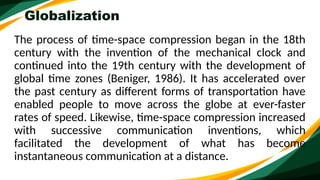 Globalization
The process of time-space compression began in the 18th
century with the invention of the mechanical clock and
continued into the 19th century with the development of
global time zones (Beniger, 1986). It has accelerated over
the past century as different forms of transportation have
enabled people to move across the globe at ever-faster
rates of speed. Likewise, time-space compression increased
with successive communication inventions, which
facilitated the development of what has become
instantaneous communication at a distance.
 