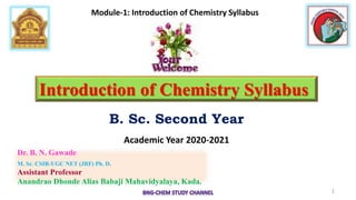 Dr. B. N. Gawade
M. Sc. CSIR-UGC NET (JRF) Ph. D.
Assistant Professor
Anandrao Dhonde Alias Babaji Mahavidyalaya, Kada.
Introduction of Chemistry Syllabus
B. Sc. Second Year
Academic Year 2020-2021
1
Module-1: Introduction of Chemistry Syllabus
 