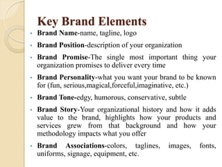 Key Brand Elements
• Brand Name-name, tagline, logo
• Brand Position-description of your organization
• Brand Promise-The single most important thing your
organization promises to deliver every time
• Brand Personality-what you want your brand to be known
for (fun, serious,magical,forceful,imaginative, etc.)
• Brand Tone-edgy, humorous, conservative, subtle
• Brand Story-Your organizational history and how it adds
value to the brand, highlights how your products and
services grew from that background and how your
methodology impacts what you offer
• Brand Associations-colors, taglines, images, fonts,
uniforms, signage, equipment, etc.
 
