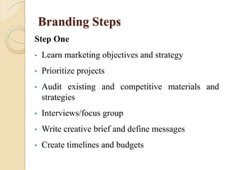 Branding Steps
Step One
• Learn marketing objectives and strategy
• Prioritize projects
• Audit existing and competitive materials and
strategies
• Interviews/focus group
• Write creative brief and define messages
• Create timelines and budgets
 