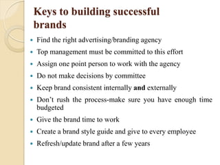 Keys to building successful
brands
 Find the right advertising/branding agency
 Top management must be committed to this effort
 Assign one point person to work with the agency
 Do not make decisions by committee
 Keep brand consistent internally and externally
 Don’t rush the process-make sure you have enough time
budgeted
 Give the brand time to work
 Create a brand style guide and give to every employee
 Refresh/update brand after a few years
 