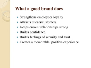 What a good brand does
 Strengthens employees loyalty
 Attracts clients/customers
 Keeps current relationships strong
 Builds confidence
 Builds feelings of security and trust
 Creates a memorable, positive experience
 