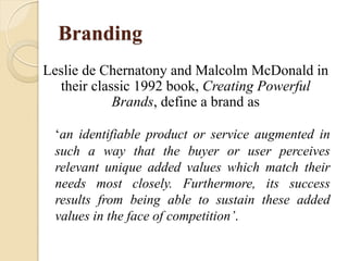 Branding
‘an identifiable product or service augmented in
such a way that the buyer or user perceives
relevant unique added values which match their
needs most closely. Furthermore, its success
results from being able to sustain these added
values in the face of competition’.
Leslie de Chernatony and Malcolm McDonald in
their classic 1992 book, Creating Powerful
Brands, define a brand as
 