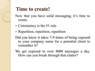Time to create!
Now that you have solid messaging, it’s time to
create.
 Consistency is the #1 rule
 Repetition, repetition, repetition
Did you know it takes 7-9 times of being exposed
to your company name for a potential client to
remember it?
We get exposed to over 4000 messages a day.
How can you break through that clutter?
 
