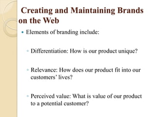 Creating and Maintaining Brands
on the Web
 Elements of branding include:
◦ Differentiation: How is our product unique?
◦ Relevance: How does our product fit into our
customers’ lives?
◦ Perceived value: What is value of our product
to a potential customer?
 