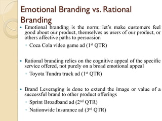 Emotional Branding vs. Rational
Branding
 Emotional branding is the norm; let’s make customers feel
good about our product, themselves as users of our product, or
others affective paths to persuasion
◦ Coca Cola video game ad (1st QTR)
 Rational branding relies on the cognitive appeal of the specific
service offered, not purely on a broad emotional appeal
◦ Toyota Tundra truck ad (1st QTR)
 Brand Leveraging is done to extend the image or value of a
successful brand to other product offerings
◦ Sprint Broadband ad (2nd QTR)
◦ Nationwide Insurance ad (3rd QTR)
 