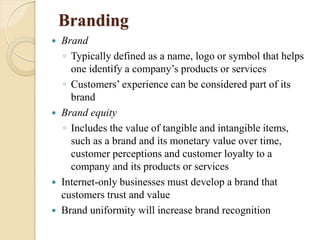 Branding
 Brand
◦ Typically defined as a name, logo or symbol that helps
one identify a company’s products or services
◦ Customers’ experience can be considered part of its
brand
 Brand equity
◦ Includes the value of tangible and intangible items,
such as a brand and its monetary value over time,
customer perceptions and customer loyalty to a
company and its products or services
 Internet-only businesses must develop a brand that
customers trust and value
 Brand uniformity will increase brand recognition
 