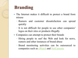 Branding
 The Internet makes it difficult to protect a brand from
misuse
◦ Rumors and customer dissatisfaction can spread
quickly
◦ It is not difficult for people to use other companies’
logos on their sites or products illegally
 Companies can attempt to protect their brands
◦ Hiring people to surf the Web and look for news,
rumors and other instances of brand abuse
◦ Brand monitoring activities can be outsourced to
companies such as eWatch and NetCurrents
 