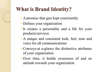 What is Brand Identity?
• A promise that gets kept consistently
• Defines your organization
• It creates a personality and a life for your
products/services
• A unique and consistent look, feel, tone and
voice for all communications
• Conveys-at a-glance the distinctive attributes
of your organization
• Over time, it builds awareness of and an
attitude towards your organization
 