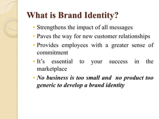 What is Brand Identity?
• Strengthens the impact of all messages
• Paves the way for new customer relationships
• Provides employees with a greater sense of
commitment
• It’s essential to your success in the
marketplace
• No business is too small and no product too
generic to develop a brand identity
 