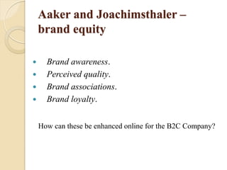 Aaker and Joachimsthaler –
brand equity
 Brand awareness.
 Perceived quality.
 Brand associations.
 Brand loyalty.
How can these be enhanced online for the B2C Company?
 