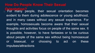 How Do People Know Their Sexual
Orientation?
 For many people, their sexual orientation becomes
evident to them during adolescence or young adulthood,
and in many cases without any sexual experience. For
example, homosexuals become aware that their sexual
thoughts and activities focus on people of the same sex. It
is possible, however, to have fantasies or to be curious
about people of the same sex without being homosexual
or bisexual, or choosing to act on these
impulses/attractions
 