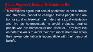 Can a Person's Sexual Orientation Be
Changed?
 Most experts agree that sexual orientation is not a choice
and, therefore, cannot be changed. Some people who are
homosexual or bisexual may hide their sexual orientation
and live as heterosexuals to avoid prejudice against
people who are homosexual and bisexual. They may live
as heterosexuals to avoid their own moral dilemmas when
their sexual orientation is incompatible with their personal
beliefs.
 